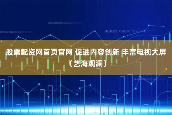 股票配资网首页官网 促进内容创新 丰富电视大屏（艺海观澜）