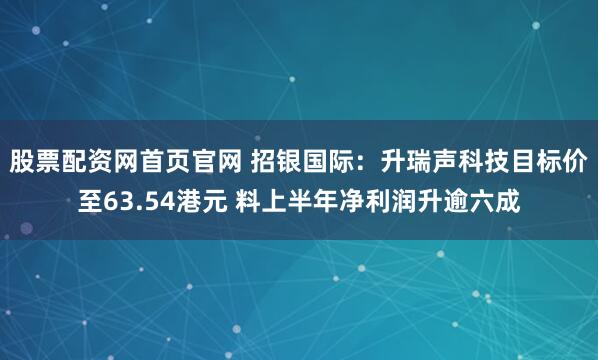 股票配资网首页官网 招银国际：升瑞声科技目标价至63.54港元 料上半年净利润升逾六成