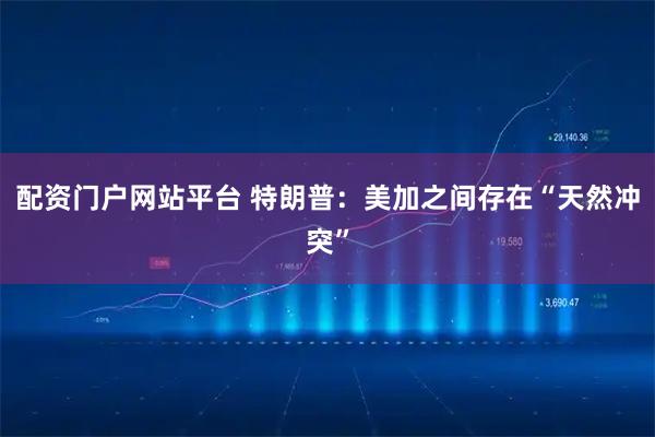 配资门户网站平台 特朗普：美加之间存在“天然冲突”