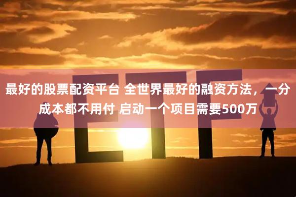最好的股票配资平台 全世界最好的融资方法，一分成本都不用付 启动一个项目需要500万