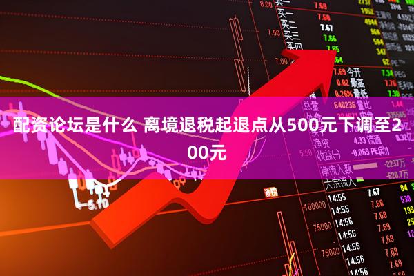 配资论坛是什么 离境退税起退点从500元下调至200元