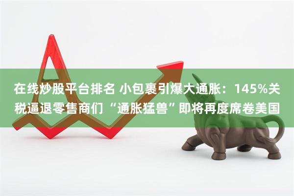 在线炒股平台排名 小包裹引爆大通胀：145%关税逼退零售商们 “通胀猛兽”即将再度席卷美国