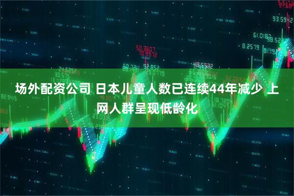 场外配资公司 日本儿童人数已连续44年减少 上网人群呈现低龄化