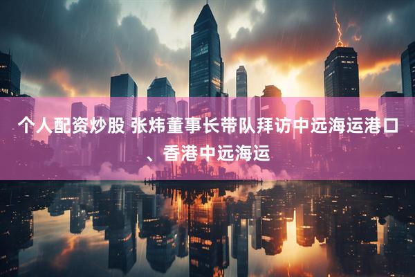 个人配资炒股 张炜董事长带队拜访中远海运港口、香港中远海运