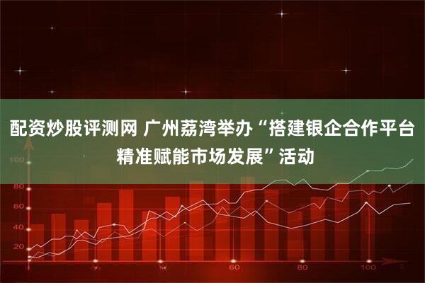 配资炒股评测网 广州荔湾举办“搭建银企合作平台 精准赋能市场发展”活动