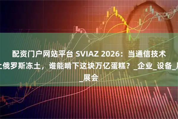 配资门户网站平台 SVIAZ 2026：当通信技术遇上俄罗斯冻土，谁能啃下这块万亿蛋糕？_企业_设备_展会